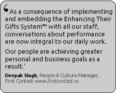 As a consequence of implementing and embedding the Enhancing Their Gifts System with all our staff conversations about performance are now integral to our daily work.  Our people are achieving greater personal and business goals as a result.  Deepak Singh, People & Culture Manager, First Contact